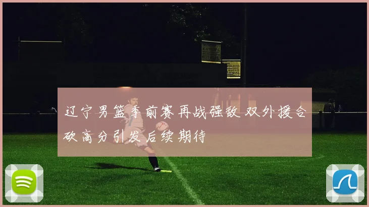 辽宁男篮季前赛再战强敌 双外援合砍高分引发后续期待