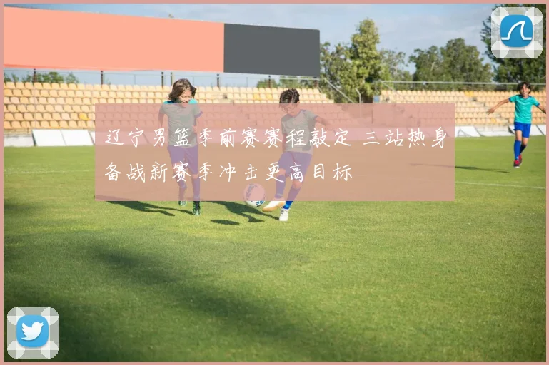 辽宁男篮季前赛赛程敲定 三站热身备战新赛季冲击更高目标